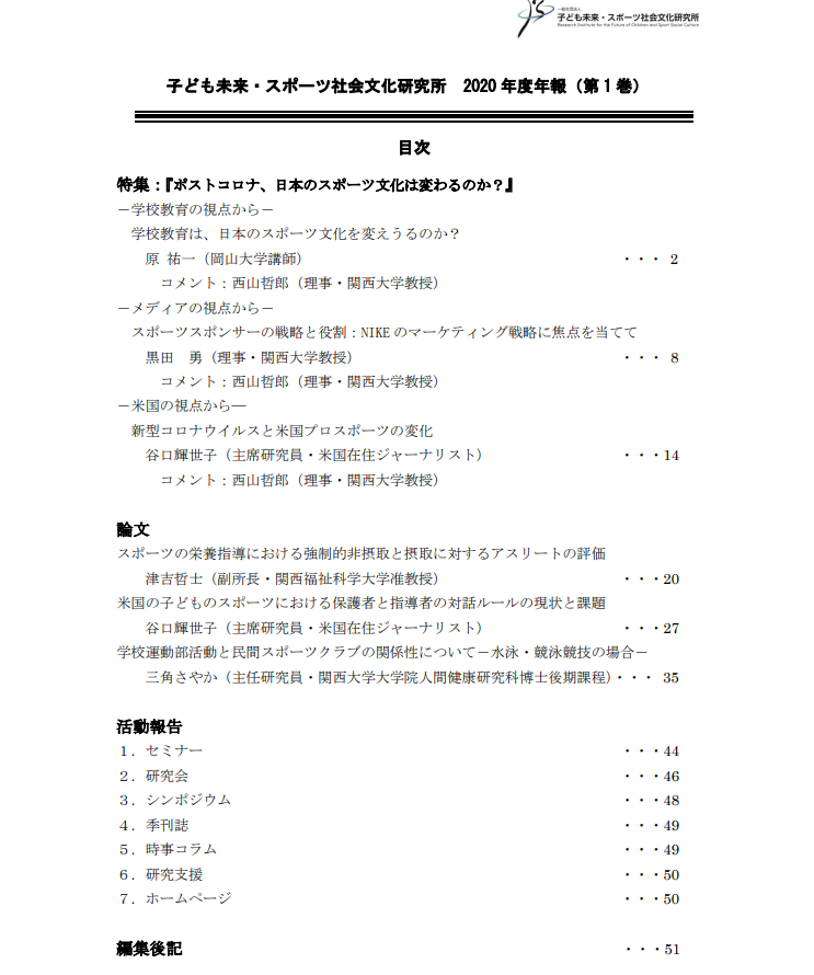 
特集： 『ポストコロナ、日本のスポーツ文化は変わるのか？』
－学校教育の視点から－
学校教育は、日本のスポーツ文化を変えうるのか？
原 祐一（岡山大学講師）
　　　コメント：西山哲郎（理事・関西大学教授）
－メディアの視点から－
スポーツスポンサーの戦略と役割：NIKEのマーケティング戦略に焦点を当てて
黒田　勇（理事・関西大学教授）
　　　コメント：西山哲郎（理事・関西大学教授）
－米国の視点から―
新型コロナウイルスと米国プロスポーツの変化
谷口輝世子（主席研究員・米国在住ジャーナリスト）
　　　コメント：西山哲郎（理事・関西大学教授）
論文：
➢スポーツの栄養指導における強制的非摂取と摂取に対するアスリートの評価
 津吉哲士（副所長・関西福祉科学大学准教授）
➢米国の子どものスポーツにおける保護者と指導者の対話ルールの現状と課題
 谷口輝世子（主席研究員・米国在住ジャーナリスト）
➢ 学校運動部活動と民間スポーツクラブの関係性について－水泳・競泳競技の場合－
三角さやか（主任研究員・関西大学大学院人間健康研究科博士後期課程）
