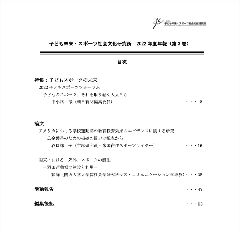 
特集：子どもスポーツの未来
2022子どもスポーツフォーラム 子どものスポーツ、それを取り巻く大人たち 中小路徹（朝日新聞編集委員）
論文
アメリカにおける学校運動部の教育投資効果のエビデンスに関する研究 ─公金獲得のための根拠の提示の観点から─ 谷口輝世子（主席研究員・米国在住スポーツライター）
関東における「郊外」スポーツの誕生 ─羽田運動場の建設利用─ 談韡（関西大学大学院社会学研究科マス・コミュニケーション学専攻）
活動報告
編集後記
