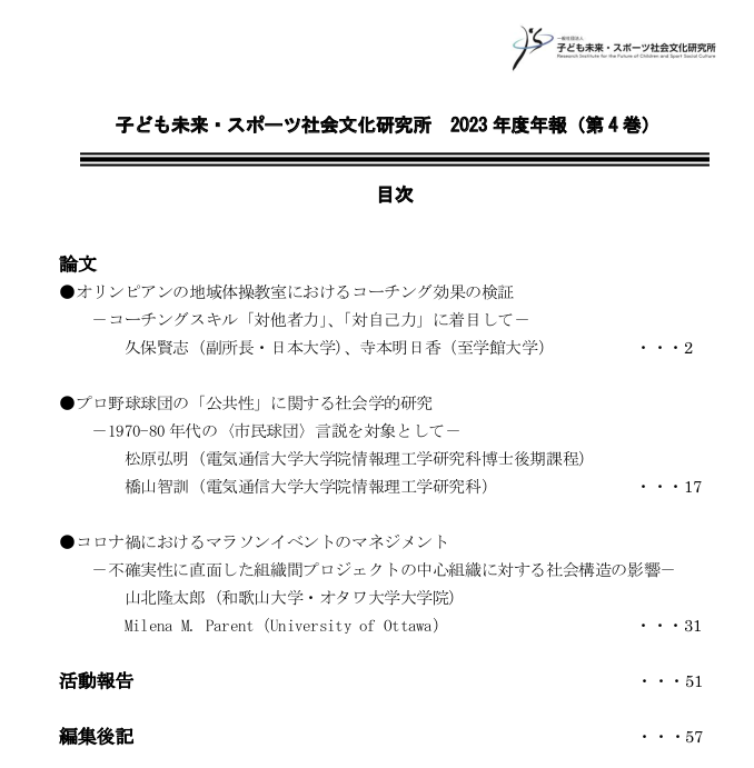 
論文
●オリンピアンの地域体操教室におけるコーチング効果の検証—コーチングスクリ「対他者力」、「対自己力」に着目して—久保賢志（副所長・日本大学）、寺本明日香（至学館大学）...2
●プロ野球球団の「公共性」に関する社会学的研究—1970-80年代の＜市民球団＞言説を対象として—松原弘明（電気通信大学大学院情報理工学研究科博士後期課程）、橋本智訓（電気通信大学大学院情報理工学研究科）...17
●コロナ禍におけるマラソンイベントのマネジメント—不確実性に直面した組織感プロジェクトの中心組織に対する社会構造の影響—山北隆太郎（和歌山大学・オタワ大学大学院）、Milena M. Paret (University of Ottawa)...31
活動報告...51
編集後記...57
