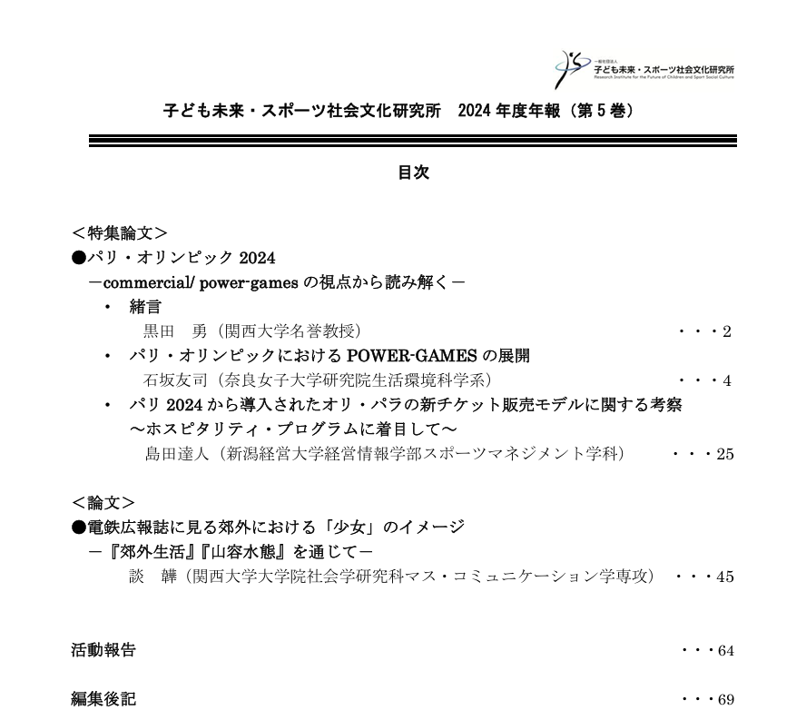 
＜特集論文＞
●パリ・オリンピック 2024
－commercial/ power-games の視点から読み解く－
・緒言 黒田 勇（関西大学名誉教授）
・パリ・オリンピックにおける POWER-GAMES の展開……2
石坂友司（奈良女子大学研究院生活環境科学系）……4
・パリ 2024 から導入されたオリ・パラの新チケット販売モデルに関する考察～ホスピタリティ・プログラムに着目して～
島田達人（新潟経営大学経営情報学部スポーツマネジメント学科）……25
＜論文＞
●電鉄広報誌に見る郊外における「少女」のイメージ－『郊外生活』『山容水態』を通じて－
談 韡（関西大学大学院社会学研究科マス・コミュニケーション学専攻）……45
活動報告・・・64
編集後記・・・69
